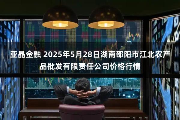 亚晶金融 2025年5月28日湖南邵阳市江北农产品批发有限责任公司价格行情