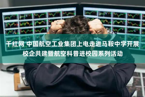 千红网 中国航空工业集团上电走进马鞍中学开展校企共建暨航空科普进校园系列活动