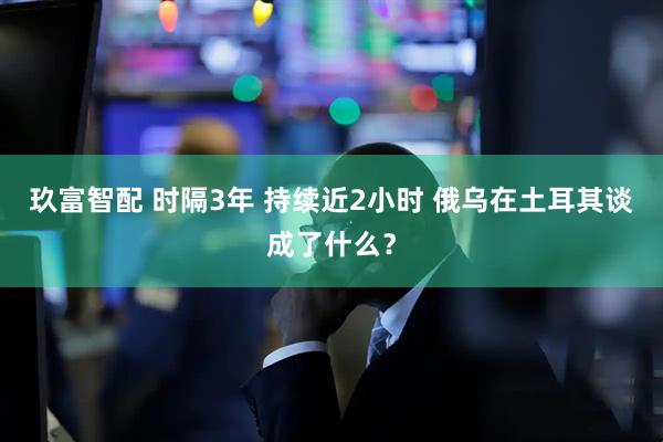 玖富智配 时隔3年 持续近2小时 俄乌在土耳其谈成了什么？