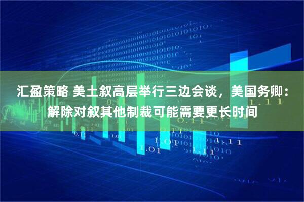 汇盈策略 美土叙高层举行三边会谈，美国务卿：解除对叙其他制裁可能需要更长时间
