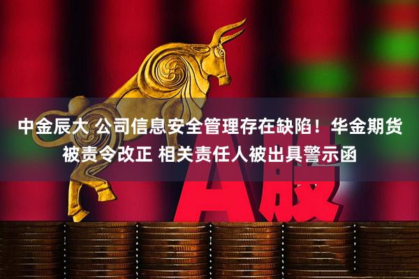 中金辰大 公司信息安全管理存在缺陷！华金期货被责令改正 相关责任人被出具警示函