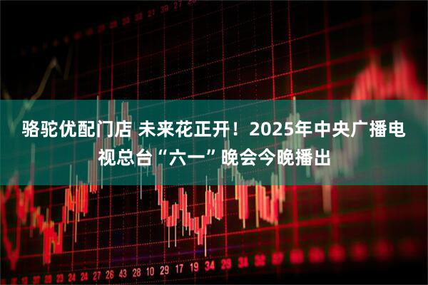 骆驼优配门店 未来花正开！2025年中央广播电视总台“六一”晚会今晚播出