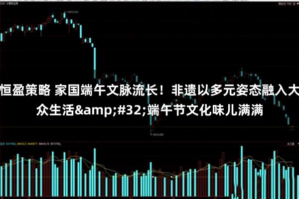 恒盈策略 家国端午文脉流长！非遗以多元姿态融入大众生活&#32;端午节文化味儿满满