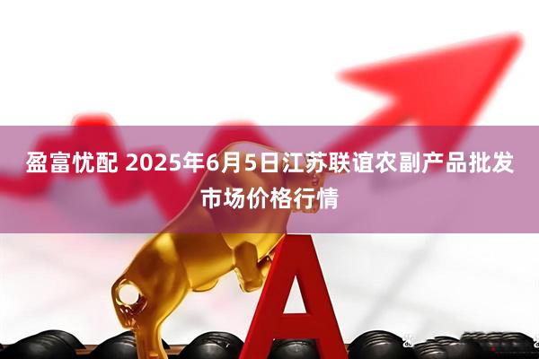 盈富忧配 2025年6月5日江苏联谊农副产品批发市场价格行情