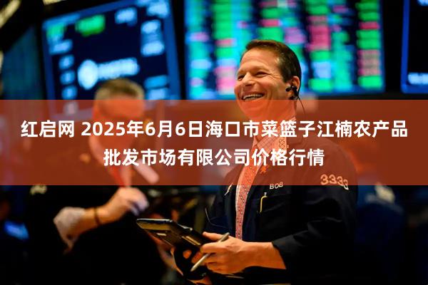 红启网 2025年6月6日海口市菜篮子江楠农产品批发市场有限公司价格行情