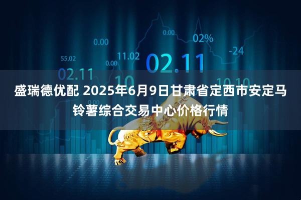 盛瑞德优配 2025年6月9日甘肃省定西市安定马铃薯综合交易中心价格行情