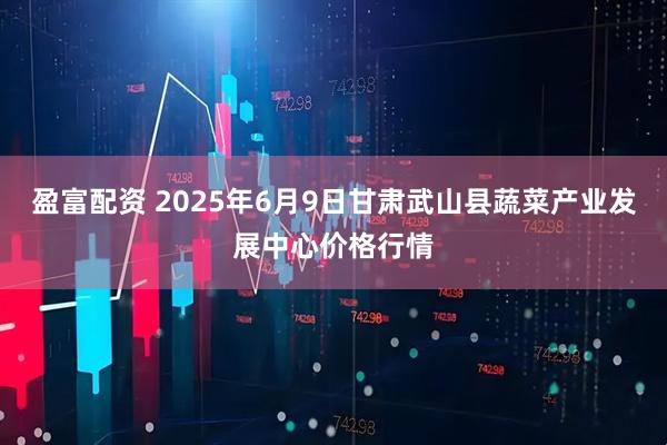 盈富配资 2025年6月9日甘肃武山县蔬菜产业发展中心价格行情