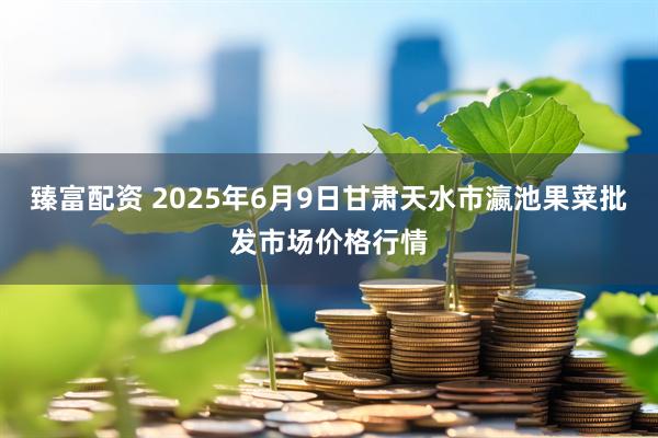 臻富配资 2025年6月9日甘肃天水市瀛池果菜批发市场价格行情