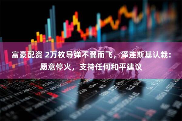 富豪配资 2万枚导弹不翼而飞，泽连斯基认栽：愿意停火，支持任何和平建议