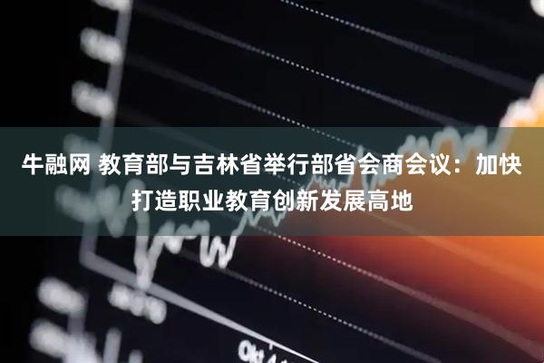 牛融网 教育部与吉林省举行部省会商会议：加快打造职业教育创新发展高地