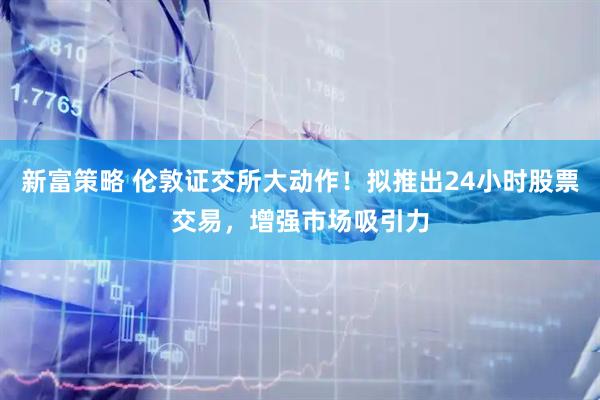 新富策略 伦敦证交所大动作！拟推出24小时股票交易，增强市场吸引力