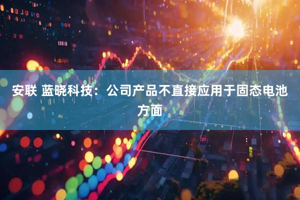 安联 蓝晓科技：公司产品不直接应用于固态电池方面