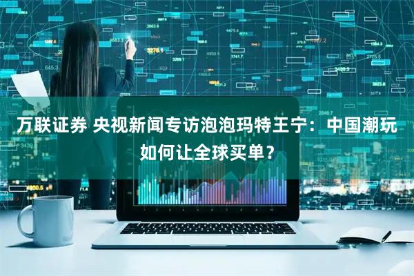 万联证券 央视新闻专访泡泡玛特王宁：中国潮玩如何让全球买单？