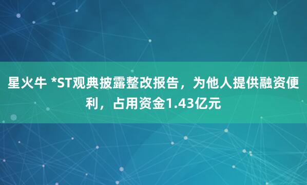 星火牛 *ST观典披露整改报告，为他人提供融资便利，占用资金1.43亿元