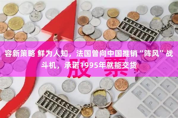 容新策略 鲜为人知，法国曾向中国推销“阵风”战斗机，承诺1995年就能交货