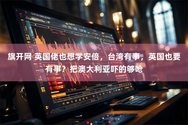 旗开网 英国佬也想学安倍，台湾有事，英国也要有事？把澳大利亚吓的够呛