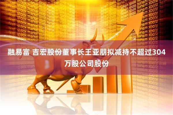 融易富 吉宏股份董事长王亚朋拟减持不超过304万股公司股份