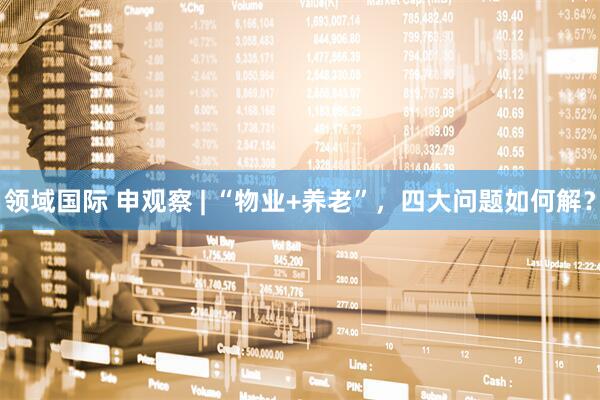 领域国际 申观察 | “物业+养老”，四大问题如何解？