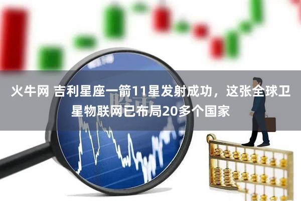 火牛网 吉利星座一箭11星发射成功，这张全球卫星物联网已布局20多个国家