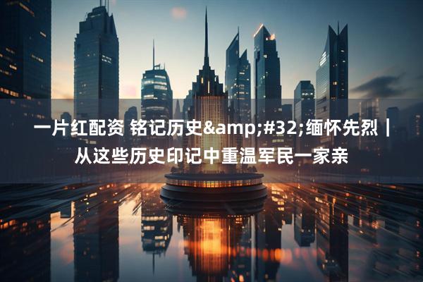 一片红配资 铭记历史&#32;缅怀先烈｜从这些历史印记中重温军民一家亲