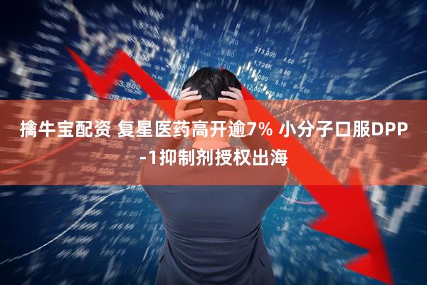 擒牛宝配资 复星医药高开逾7% 小分子口服DPP-1抑制剂授权出海