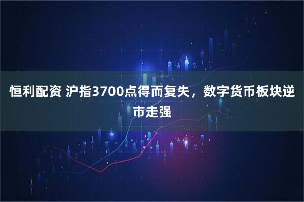 恒利配资 沪指3700点得而复失，数字货币板块逆市走强