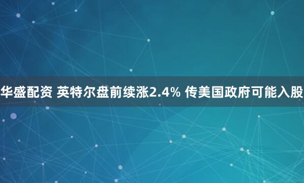 华盛配资 英特尔盘前续涨2.4% 传美国政府可能入股