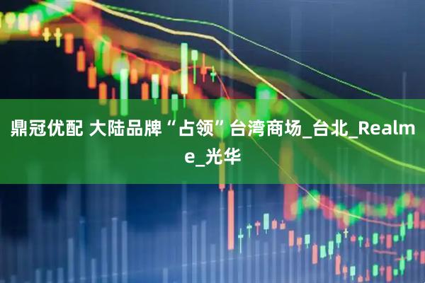 鼎冠优配 大陆品牌“占领”台湾商场_台北_Realme_光华