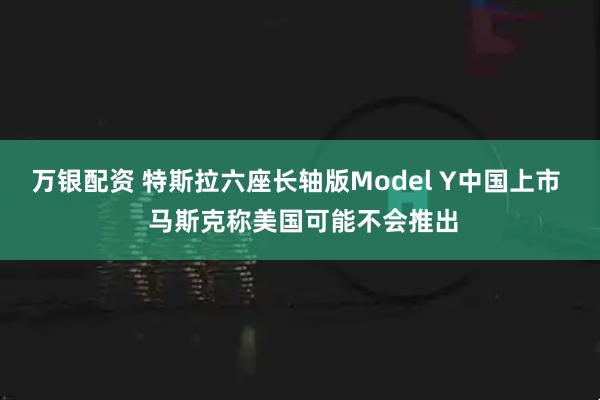 万银配资 特斯拉六座长轴版Model Y中国上市  马斯克称美国可能不会推出