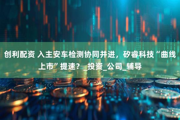 创利配资 入主安车检测协同并进，矽睿科技“曲线上市”提速？_投资_公司_辅导
