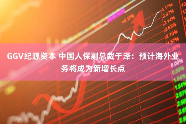 GGV纪源资本 中国人保副总裁于泽：预计海外业务将成为新增长点