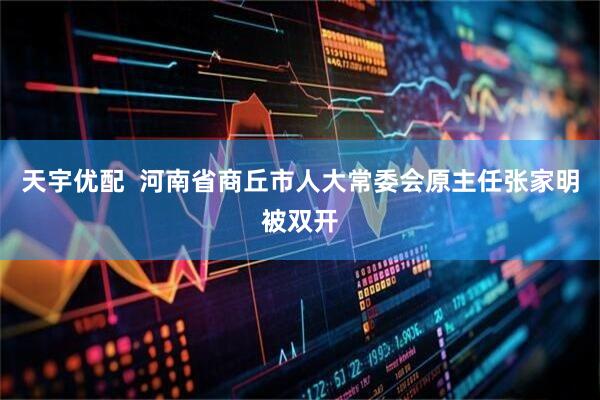 天宇优配  河南省商丘市人大常委会原主任张家明被双开