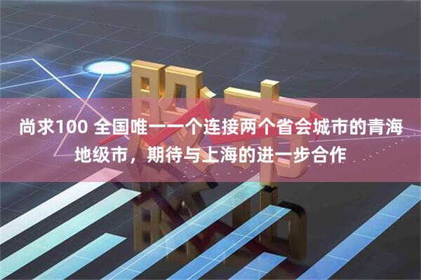 尚求100 全国唯一一个连接两个省会城市的青海地级市，期待与上海的进一步合作