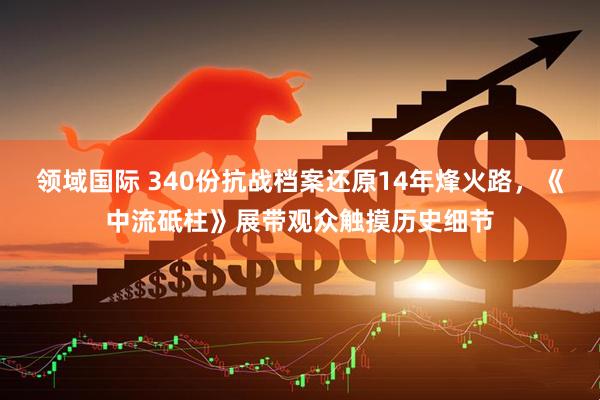 领域国际 340份抗战档案还原14年烽火路，《中流砥柱》展带观众触摸历史细节