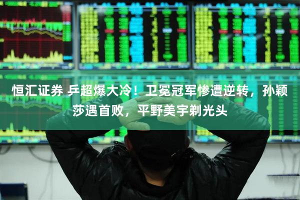 恒汇证券 乒超爆大冷！卫冕冠军惨遭逆转，孙颖莎遇首败，平野美宇剃光头