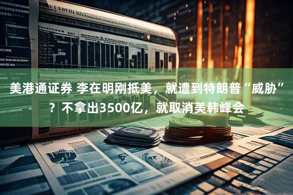 美港通证券 李在明刚抵美，就遭到特朗普“威胁”？不拿出3500亿，就取消美韩峰会
