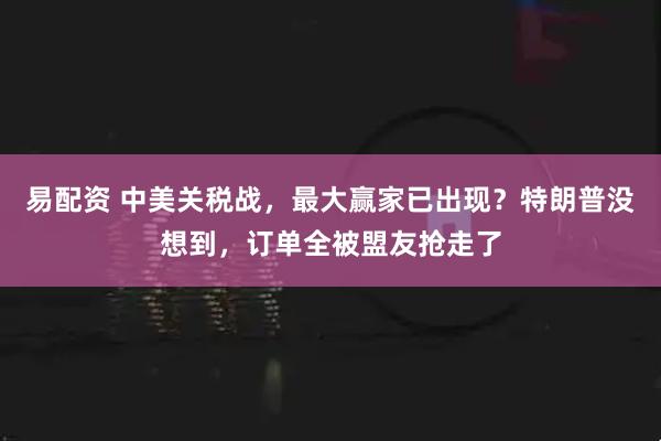 易配资 中美关税战，最大赢家已出现？特朗普没想到，订单全被盟友抢走了