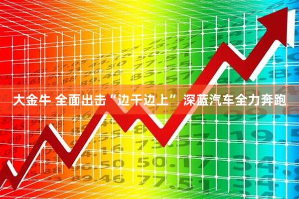 大金牛 全面出击“边干边上” 深蓝汽车全力奔跑