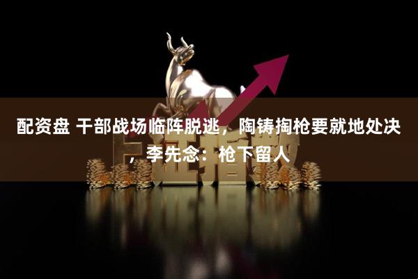 配资盘 干部战场临阵脱逃，陶铸掏枪要就地处决，李先念：枪下留人