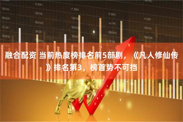 融合配资 当前热度榜排名前5部剧，《凡人修仙传》排名第3，榜首势不可挡