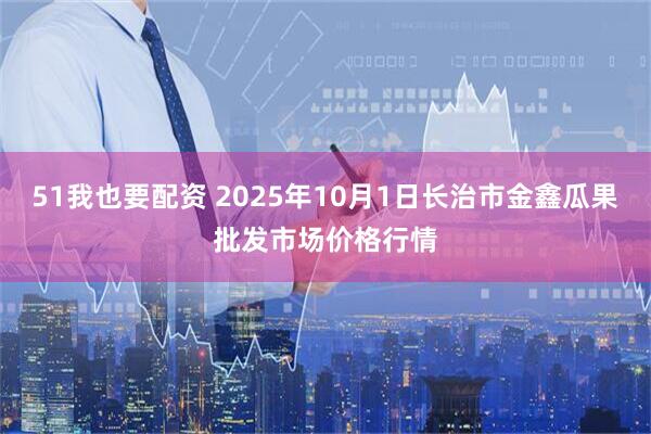 51我也要配资 2025年10月1日长治市金鑫瓜果批发市场价格行情
