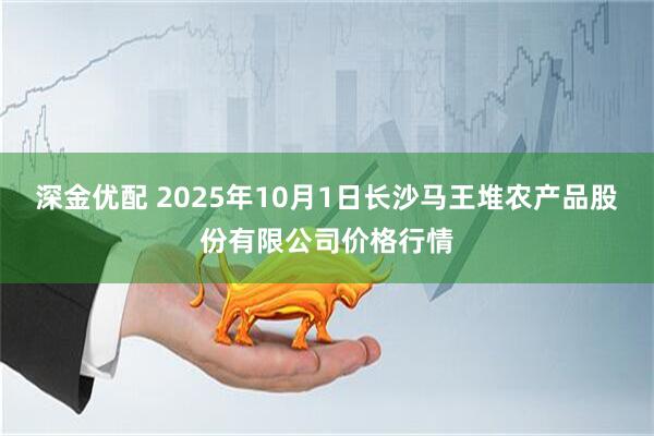 深金优配 2025年10月1日长沙马王堆农产品股份有限公司价格行情