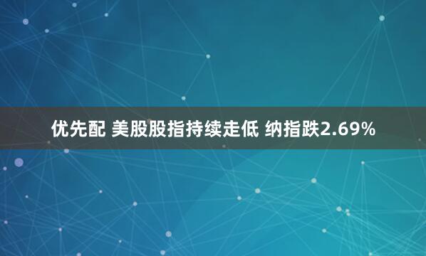 优先配 美股股指持续走低 纳指跌2.69%