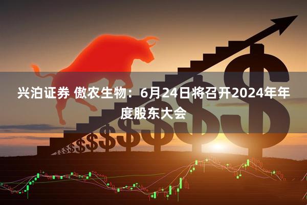 兴泊证券 傲农生物：6月24日将召开2024年年度股东大会