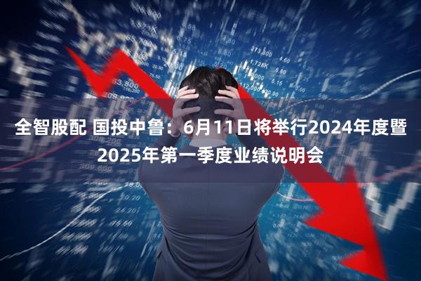 全智股配 国投中鲁：6月11日将举行2024年度暨2025年第一季度业绩说明会