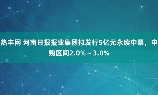 热丰网 河南日报报业集团拟发行5亿元永续中票,申购区间2.0%~3.0%