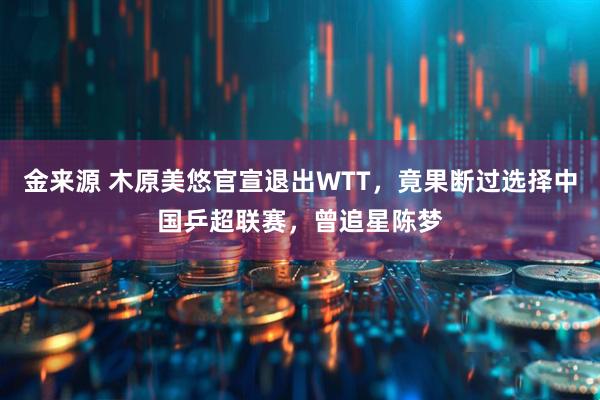 金来源 木原美悠官宣退出WTT，竟果断过选择中国乒超联赛，曾追星陈梦