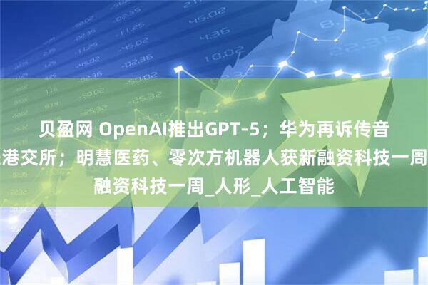 贝盈网 OpenAI推出GPT-5；华为再诉传音；均胜电子递表港交所；明慧医药、零次方机器人获新融资科技一周_人形_人工智能