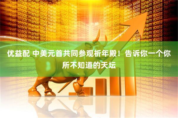 优益配 中美元首共同参观祈年殿！告诉你一个你所不知道的天坛