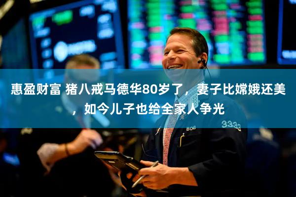 惠盈财富 猪八戒马德华80岁了，妻子比嫦娥还美，如今儿子也给全家人争光